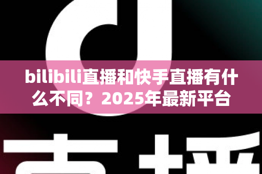 bilibili直播和快手直播有什么不同？2025年最新平台差异全面深度解析
