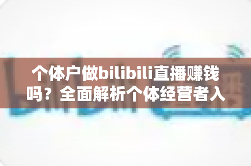 个体户做bilibili直播赚钱吗？全面解析个体经营者入局B站直播的盈利真相、变现渠道与实战策略