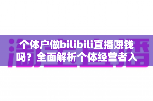 个体户做bilibili直播赚钱吗？全面解析个体经营者入局B站直播的盈利真相、变现渠道与实战策略