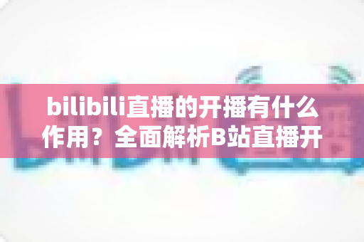 bilibili直播的开播有什么作用?全面解析B站直播开播的核心价值与运营优势 bilibili直播的开播有什么作用?全面解析B站直播开播的核心价值与运营优势