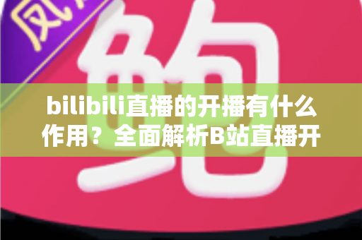 bilibili直播的开播有什么作用?全面解析B站直播开播的核心价值与运营优势 bilibili直播的开播有什么作用?全面解析B站直播开播的核心价值与运营优势