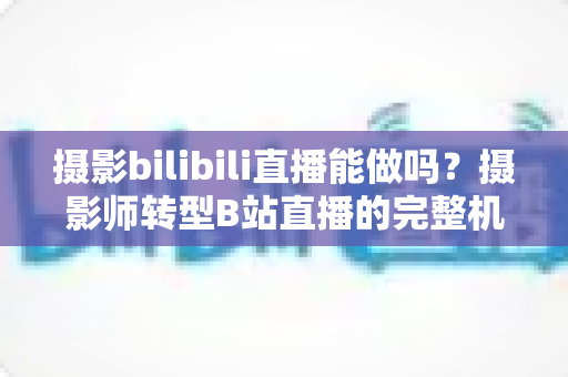 摄影bilibili直播能做吗?摄影师转型B站直播的完整机遇分析与实操指南 摄影bilibili直播能做吗?摄影师转型B站直播的完整机遇分析与实操指南
