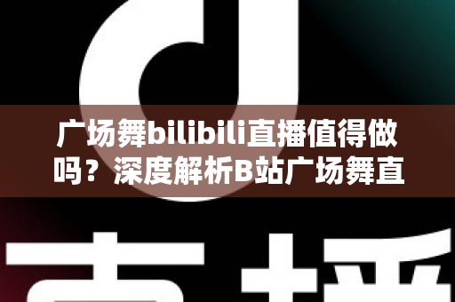 广场舞bilibili直播值得做吗？深度解析B站广场舞直播的机会、挑战与变现前景