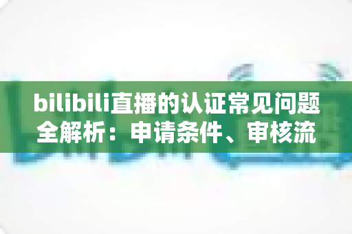 bilibili直播的认证常见问题全解析：申请条件、审核流程与避坑指南一次讲清