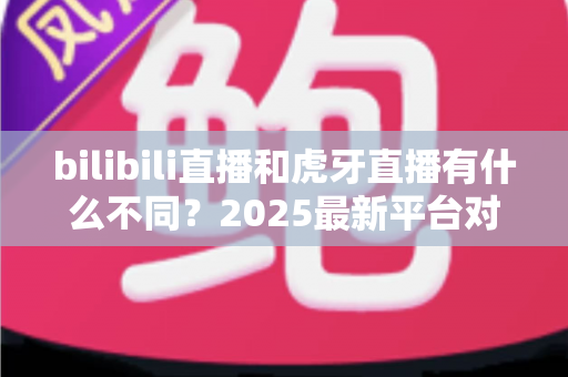 bilibili直播和虎牙直播有什么不同？2025最新平台对比指南，帮你找到最适合的直播选择
