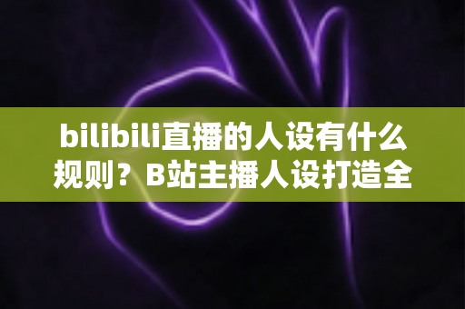 bilibili直播的人设有什么规则？B站主播人设打造全攻略与合规指南一文读懂