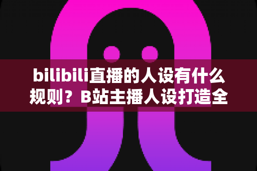 bilibili直播的人设有什么规则？B站主播人设打造全攻略与合规指南一文读懂