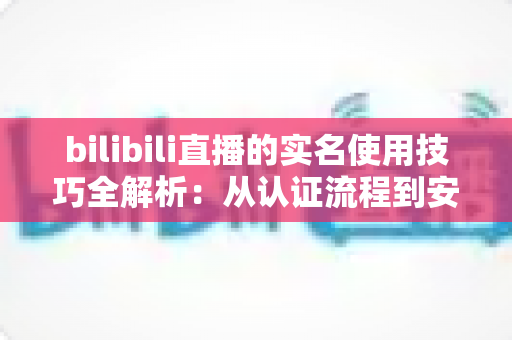 bilibili直播的实名使用技巧全解析：从认证流程到安全开播的完整指南