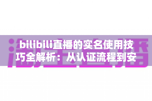 bilibili直播的实名使用技巧全解析：从认证流程到安全开播的完整指南