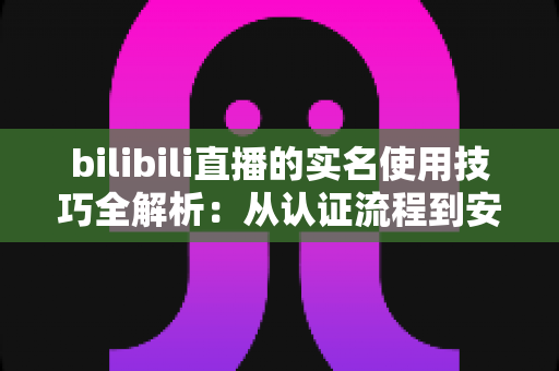 bilibili直播的实名使用技巧全解析：从认证流程到安全开播的完整指南