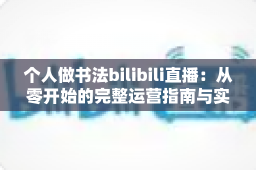 个人做书法bilibili直播：从零开始的完整运营指南与实战心得