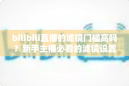 bilibili直播的滤镜门槛高吗?新手主播必看的滤镜设置难度全解析与上手指南 bilibili直播的滤镜门槛高吗?新手主播必看的滤镜设置难度全解析与上手指南
