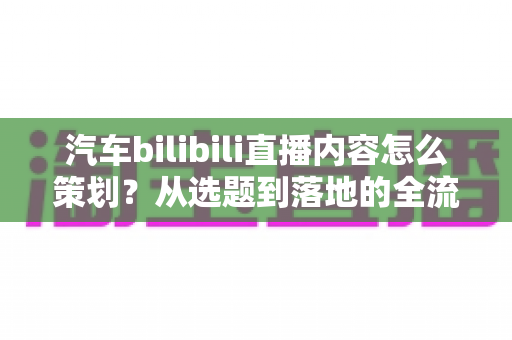 汽车bilibili直播内容怎么策划?从选题到落地的全流程实战指南 汽车bilibili直播内容怎么策划?从选题到落地的全流程实战指南