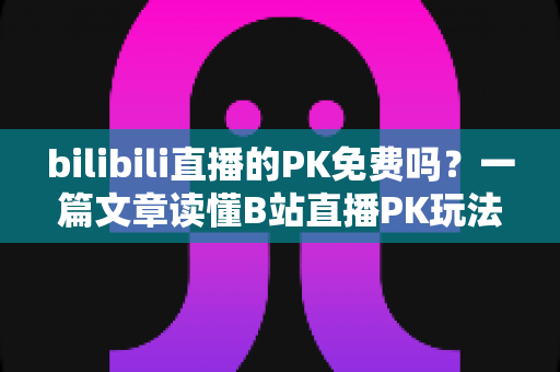 bilibili直播的PK免费吗?一篇文章读懂B站直播PK玩法与费用真相 bilibili直播的PK免费吗?一篇文章读懂B站直播PK玩法与费用真相