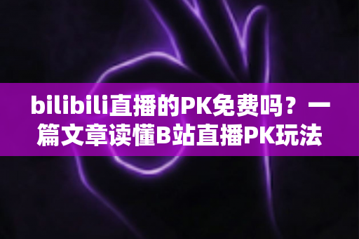 bilibili直播的PK免费吗？一篇文章读懂B站直播PK玩法与费用真相