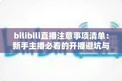 bilibili直播注意事项清单：新手主播必看的开播避坑与涨粉全攻略