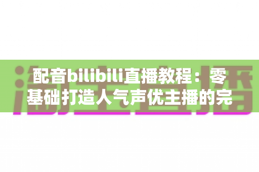 配音bilibili直播教程：零基础打造人气声优主播的完整实战指南