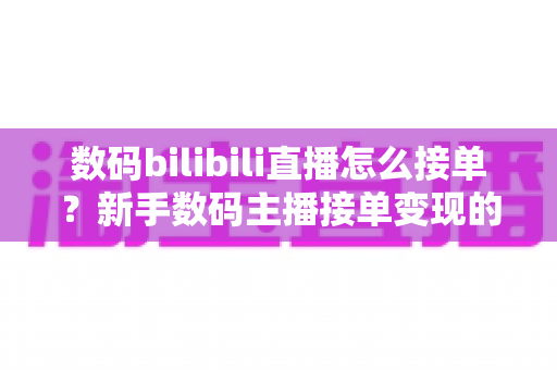 数码bilibili直播怎么接单?新手数码主播接单变现的完整实战指南 数码bilibili直播怎么接单?新手数码主播接单变现的完整实战指南