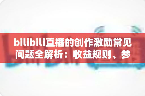 bilibili直播的创作激励常见问题全解析：收益规则、参与条件与提现攻略一文读懂