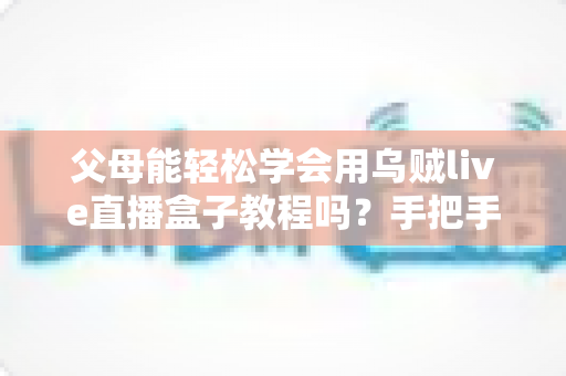 父母能轻松学会用乌贼live直播盒子教程吗?手把手教你帮助中老年父母快速上手直播盒子的完整学习指南 父母能轻松学会用乌贼live直播盒子教程吗?手把手教你帮助中老年父母快速上手直播盒子的完整学习指南