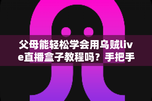 父母能轻松学会用乌贼live直播盒子教程吗？手把手教你帮助中老年父母快速上手直播盒子的完整学习指南