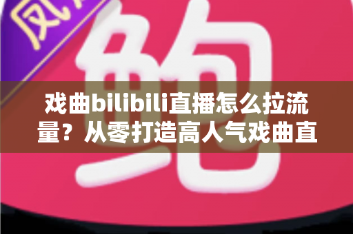 戏曲bilibili直播怎么拉流量?从零打造高人气戏曲直播间的实战全攻略 戏曲bilibili直播怎么拉流量?从零打造高人气戏曲直播间的实战全攻略