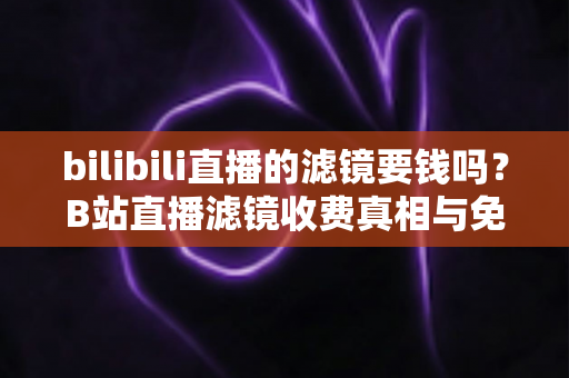 bilibili直播的滤镜要钱吗？B站直播滤镜收费真相与免费使用全攻略