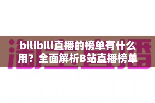 bilibili直播的榜单有什么用？全面解析B站直播榜单的价值、类型与运营策略