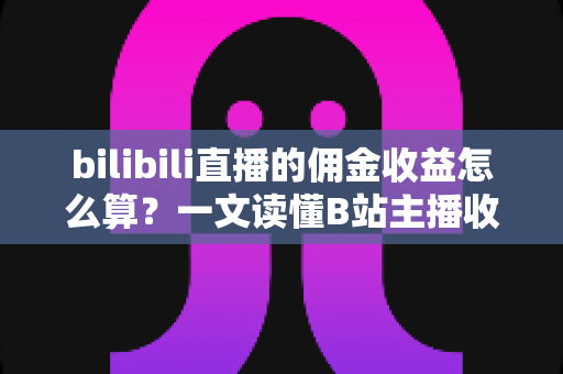 bilibili直播的佣金收益怎么算？一文读懂B站主播收入构成、分成规则与提现全流程