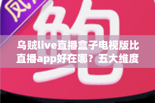 乌贼live直播盒子电视版比直播app好在哪？五大维度全面解析大屏直播的核心优势
