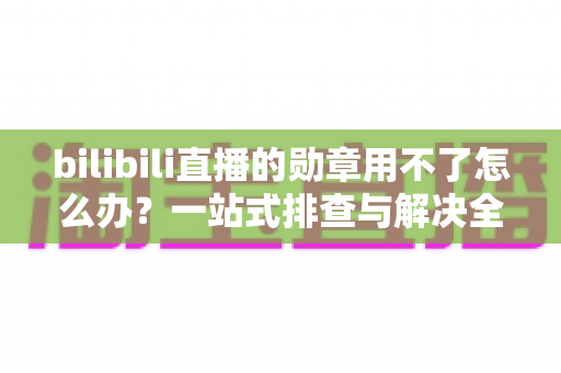 bilibili直播的勋章用不了怎么办?一站式排查与解决全攻略 bilibili直播的勋章用不了怎么办?一站式排查与解决全攻略