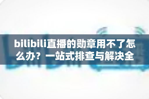bilibili直播的勋章用不了怎么办?一站式排查与解决全攻略 bilibili直播的勋章用不了怎么办?一站式排查与解决全攻略