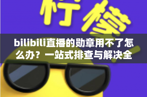 bilibili直播的勋章用不了怎么办？一站式排查与解决全攻略