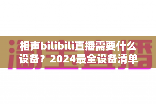 相声bilibili直播需要什么设备？2024最全设备清单与避坑指南全解析