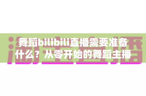 舞蹈bilibili直播需要准备什么？从零开始的舞蹈主播开播全攻略
