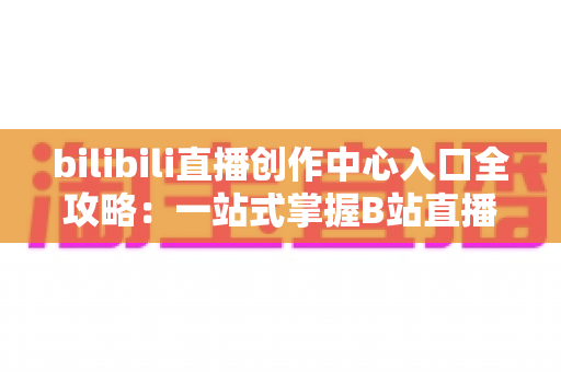 bilibili直播创作中心入口全攻略:一站式掌握B站直播开播、管理与涨粉秘诀 bilibili直播创作中心入口全攻略:一站式掌握B站直播开播、管理与涨粉秘诀