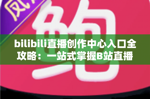 bilibili直播创作中心入口全攻略:一站式掌握B站直播开播、管理与涨粉秘诀 bilibili直播创作中心入口全攻略:一站式掌握B站直播开播、管理与涨粉秘诀
