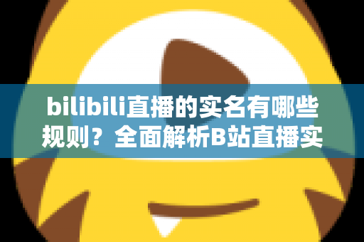 bilibili直播的实名有哪些规则？全面解析B站直播实名认证流程与注意事项