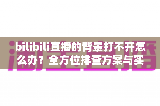 bilibili直播的背景打不开怎么办?全方位排查方案与实用修复技巧一网打尽 bilibili直播的背景打不开怎么办?全方位排查方案与实用修复技巧一网打尽