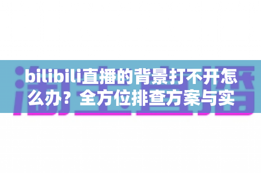 bilibili直播的背景打不开怎么办?全方位排查方案与实用修复技巧一网打尽 bilibili直播的背景打不开怎么办?全方位排查方案与实用修复技巧一网打尽
