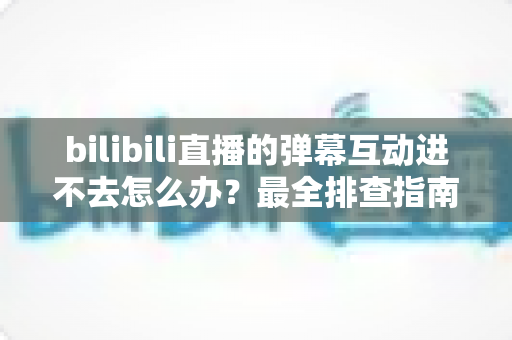 bilibili直播的弹幕互动进不去怎么办？最全排查指南与实用解决方案一览
