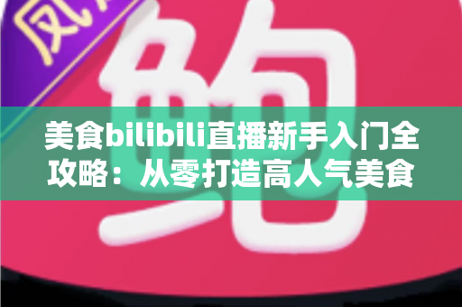 美食bilibili直播新手入门全攻略:从零打造高人气美食直播间的完整指南 美食bilibili直播新手入门全攻略:从零打造高人气美食直播间的完整指南