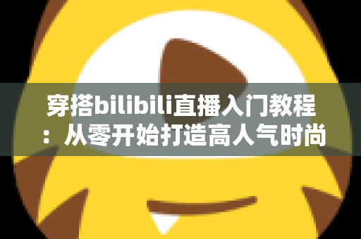 穿搭bilibili直播入门教程：从零开始打造高人气时尚直播间的完整指南