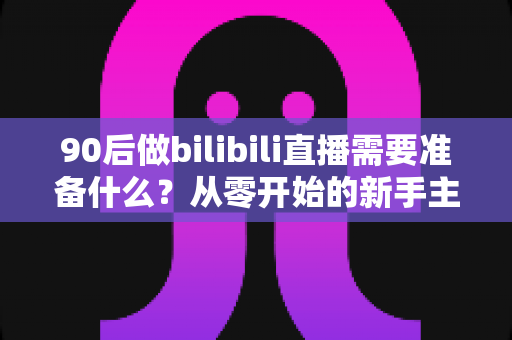 90后做bilibili直播需要准备什么？从零开始的新手主播完整准备指南
