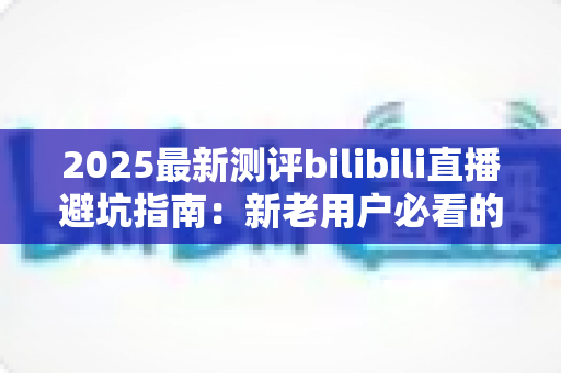 2025最新测评bilibili直播避坑指南：新老用户必看的全方位防坑手册