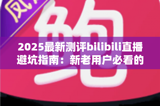 2025最新测评bilibili直播避坑指南：新老用户必看的全方位防坑手册