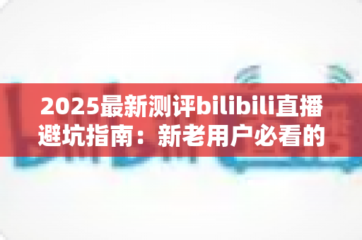 2025最新测评bilibili直播避坑指南：新老用户必看的全方位防坑手册