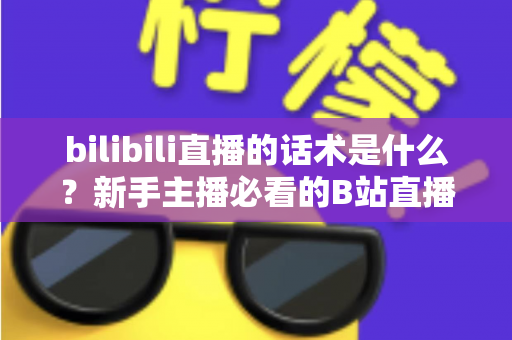 bilibili直播的话术是什么？新手主播必看的B站直播开口、留人与转化话术全攻略