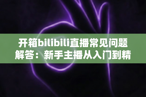 开箱bilibili直播常见问题解答：新手主播从入门到精通的全流程实用指南