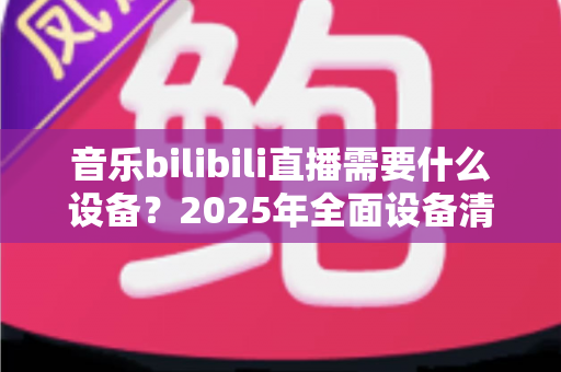 音乐bilibili直播需要什么设备?2025年全面设备清单与配置指南助你轻松开播 音乐bilibili直播需要什么设备?2025年全面设备清单与配置指南助你轻松开播